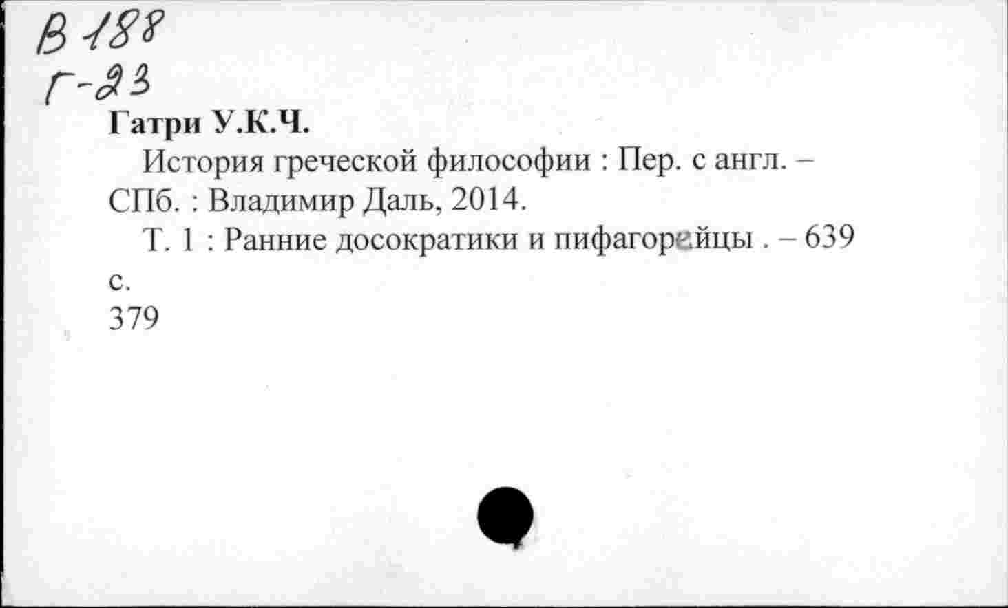 ﻿Гатри У.К.Ч.
История греческой философии : Пер. с англ. -СПб. : Владимир Даль, 2014.
Т. 1 : Ранние досократики и пифагорейцы . - 639 с.
379